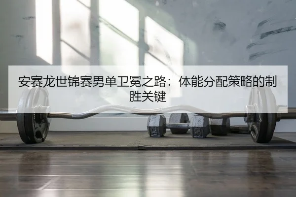 安赛龙世锦赛男单卫冕之路：体能分配策略的制胜关键